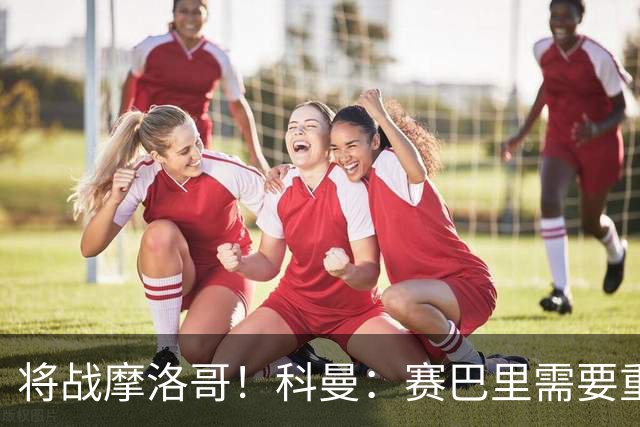 将战摩洛哥！科曼：赛巴里需要重点盯防；定位球是最省力得分方式